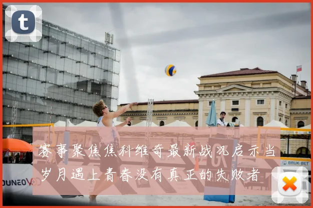 赛事聚焦焦科维奇最新战况启示当岁月遇上青春没有真正的失败者