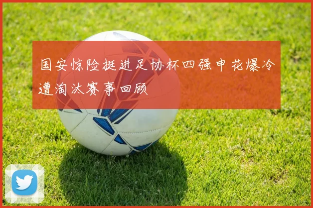 国安惊险挺进足协杯四强申花爆冷遭淘汰赛事回顾