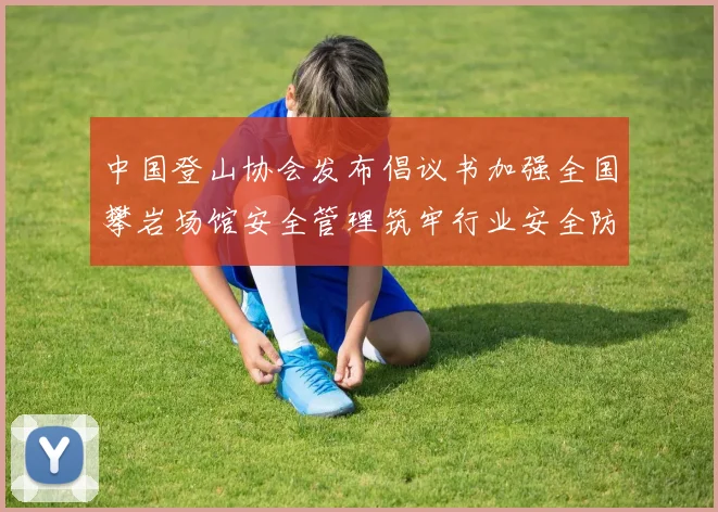中国登山协会发布倡议书加强全国攀岩场馆安全管理筑牢行业安全防线