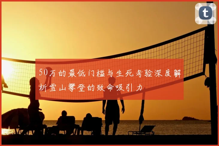 50万的最低门槛与生死考验深度解析雪山攀登的致命吸引力