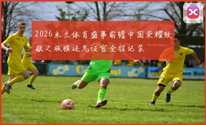 2026米兰体育盛事前瞻中国荣耀致敬之旅旗迹见证官全程记录