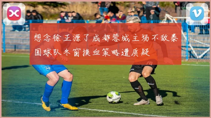想念徐正源了成都蓉城主场不敌泰国球队冬窗换血策略遭质疑