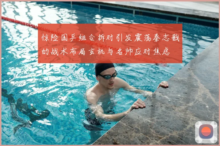 惊险国乒组合拆对引发震荡秦志戬的战术布局玄机与名帅应对焦虑