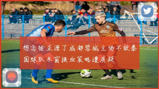 想念徐正源了成都蓉城主场不敌泰国球队冬窗换血策略遭质疑