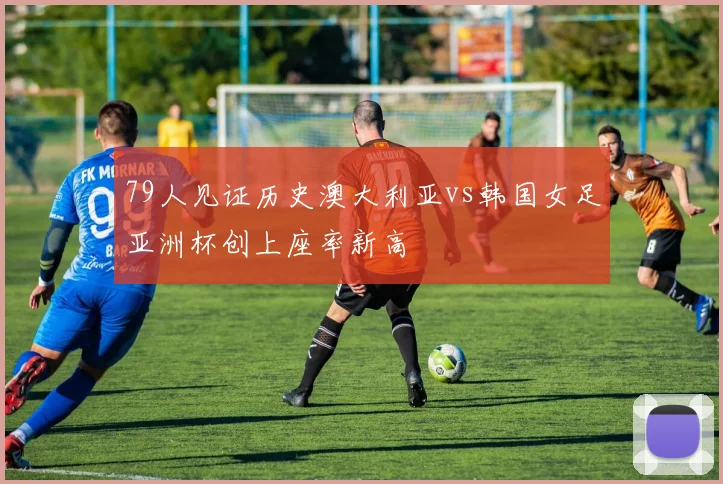 79人见证历史澳大利亚vs韩国女足亚洲杯创上座率新高