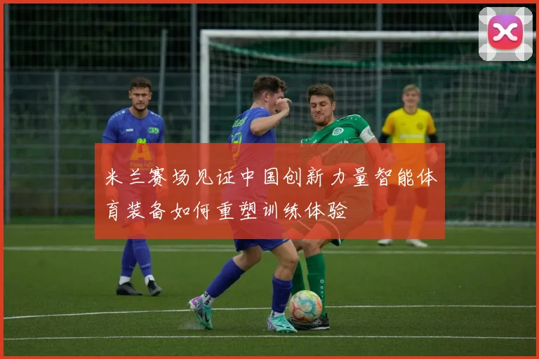 米兰赛场见证中国创新力量智能体育装备如何重塑训练体验