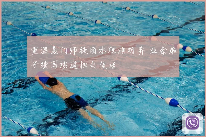 重温聂门师徒丽水联棋对弈 业余弟子续写棋道担当佳话