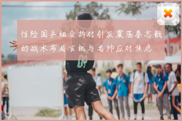 惊险国乒组合拆对引发震荡秦志戬的战术布局玄机与名帅应对焦虑