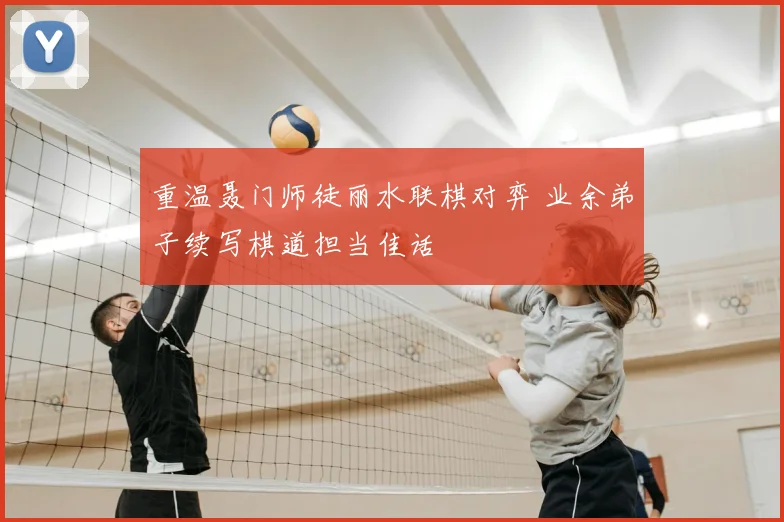 重温聂门师徒丽水联棋对弈 业余弟子续写棋道担当佳话